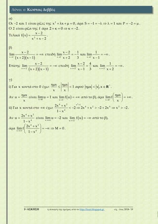 ___________________________________________________________________________
1η ΑΣΚΗΣΗ η άσκηση της ημέρας από το http://lisari.blogspot.gr σχ. έτος 2018-΄19
α)
Οι 2 και 1 είναι ρίζες της 2
x x 0     , άρα S 1 1       και P 2    .
Ο 2 είναι ρίζα της f άρα 2 0 2       .
Τελικά   2
x 2
f x
x x 2


 
.
β)
  x 1
x 2
lim
x 2 x 1



 
 
επειδή
x 1
x 2 1
lim
x 2 3



 

και
x 1
1
lim
x 1


 

.
Επίσης
  x 2
x 2
lim
x 2 x 1



 
 
επειδή
x 2
x 2 4
lim
x 1 3





και
x 2
1
lim
x 2


 

.
γ)
i) Για x κοντά στο 0 έχω:
x x
1
x x
 
  αφού *
x x ,x   R .
Αν
x
u
x

 είναι
x 0
limu 1

 και  u 1
lim f u

  από το β), άρα
x 0
x
lim f
x


 
  
 
.
ii) Για x κοντά στο  έχω:
44 2 x 1
4 2 4 2
4
2x x
2 2x x 2 2x x 2
1 x


         

.
Αν
4 2
4
2x x
u
1 x



είναι
x
lim u 2

  και  u 2
lim f u

  από το β),
άρα
4 2
4x
2x x
lim f 0
1 x
 
     
 
.
Λύνει ο Κώστας Δεββές
 