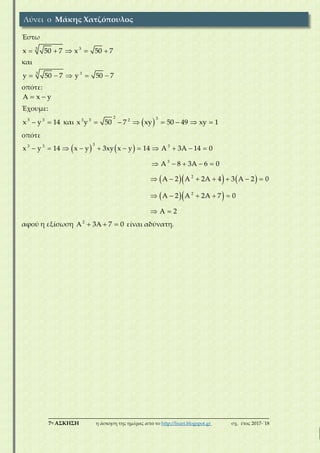 ___________________________________________________________________________
7η ΑΣΚΗΣΗ η άσκηση της ημέρας από το http://lisari.blogspot.gr σχ. έτος 2017-΄18
Έστω
3 3
x 50 7 x 50 7    
και
3 3
y 50 7 y 50 7    
οπότε:
x y  
Έχουμε:
3 3
x y 14  και  
2 33 3 2
x y 50 7 xy 50 49 xy 1      
οπότε
   
    
  
33 3 3
3
2
2
x y 14 x y 3xy x y 14 A 3A 14 0
A 8 3A 6 0
A 2 A 2A 4 3 A 2 0
A 2 A 2A 7 0
A 2
          
    
      
    
 
αφού η εξίσωση 2
3 7 0     είναι αδύνατη.
Λύνει ο Μάκης Χατζόπουλος
 