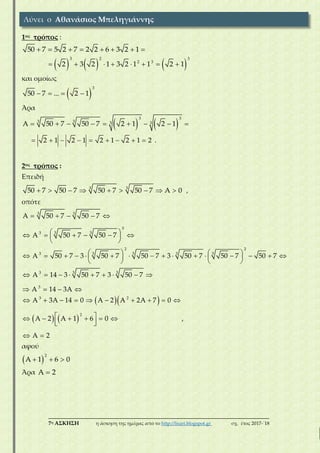 ___________________________________________________________________________
7η ΑΣΚΗΣΗ η άσκηση της ημέρας από το http://lisari.blogspot.gr σχ. έτος 2017-΄18
1ος τρόπος :
50 7 5 2 7 2 2 6 3 2 1       
     
3 2 3
2 3
2 3 2 1 3 2 1 1 2 1       
και ομοίως
 
3
50 7 ... 2 1   
Άρα
   
3 3
3 3 3 3A 50 7 50 7 2 1 2 1        
2 1 2 1 2 1 2 1 2         .
2ος τρόπος :
Επειδή
3 3
50 7 50 7 50 7 50 7 A 0         ,
οπότε
3 3
3
3 33
A 50 7 50 7
A 50 7 50 7
    
       
 
2 2
3 3 3 33
A 50 7 3 50 7 50 7 3 50 7 50 7 50 7                     
   
3 33
3
A 14 3 50 7 3 50 7
A 14 3A
        
   
  
   
3 2
2
A 3A 14 0 A 2 A 2A 7 0
A 2 A 1 6 0
A 2
         
        
 
,
αφού
 
2
A 1 6 0  
Άρα A 2
Λύνει ο Αθανάσιος Μπεληγιάννης
 