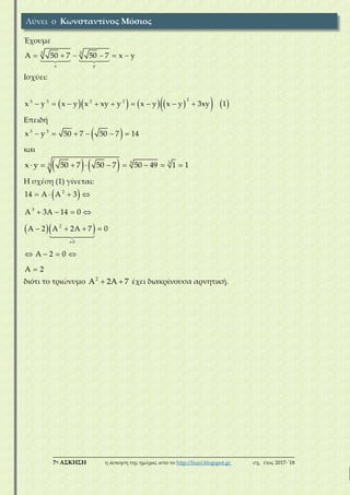___________________________________________________________________________
7η ΑΣΚΗΣΗ η άσκηση της ημέρας από το http://lisari.blogspot.gr σχ. έτος 2017-΄18
Έχουμε
3 3
x y
A 50 7 50 7 x y     
Ισχύει:
         
23 3 2 2
x y x y x xy y x y x y 3xy 1        
Επειδή
 3 3
x y 50 7 50 7 14     
και
    333x y 50 7 50 7 50 49 1 1        
Η σχέση (1) γίνεται:
 
  
2
3
2
0
14 A A 3
A 3A 14 0
A 2 A 2A 7 0
A 2 0
A 2

   
   
   
   

διότι το τριώνυμο 2
A 2A 7  έχει διακρίνουσα αρνητική.
Λύνει ο Κωνσταντίνος Μόσιος
 