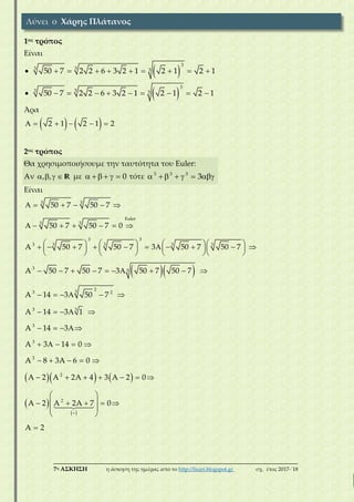 ___________________________________________________________________________
7η ΑΣΚΗΣΗ η άσκηση της ημέρας από το http://lisari.blogspot.gr σχ. έτος 2017-΄18
1ος τρόπος
Είναι
 
3
33 350 7 2 2 6 3 2 1 2 1 2 1         
 
3
33 350 7 2 2 6 3 2 1 2 1 2 1         
Άρα
   2 1 2 1 2     
2ος τρόπος
Θα χρησιμοποιήσουμε την ταυτότητα του Euler:
Aν , ,    R με 0      τότε 3 3 3
3      
Είναι
  
    
 
     
      
                      
      
         
     
    
   
    
    
      

3 3
Euler
3 3
3 3
3 3 3 33
3 3
233 2
3 3
3
3
3
2
50 7 50 7
50 7 50 7 0
A 50 7 50 7 3 50 7 50 7
A 50 7 50 7 3 50 7 50 7
A 14 3 50 7
A 14 3 1
A 14 3
A 3 14 0
A 8 3A 6 0
A 2 A 2A 4 3 A 2 0
A 2
 
 
    
 
 

2
A 2A 7 0
A 2
Λύνει ο Χάρης Πλάτανος
 