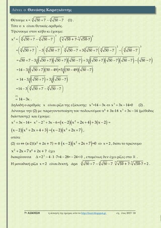 ___________________________________________________________________________
7η ΑΣΚΗΣΗ η άσκηση της ημέρας από το http://lisari.blogspot.gr σχ. έτος 2017-΄18
Θέτουμε x = 3 3
50 7 50 7   (1) .
Τότε ο x είναι θετικός αριθμός.
Υψώνουμε στον κύβο κι έχουμε:
3
x = 3
3
3
50 7 50 7    
 
(√√50 + 7
3
-√√50-7
3
)
3
=
3
3
2 2 3
3 3 3 3 3
50 7 3 50 7 50 7 3 50 7 50 7 50 7                     
       
=          3 350 7 3 50 7 50 7 50 7 3 50 7 50 7 50 7 50 7          
=      3 314 3 50 7 50 49 3 50 49 50 7+    
=    3314 3 50 7 3 50 7   
= 3 3
14 3 50 7 50 7     
 
(1)
 14 3x .
Δηλαδή ο αριθμός x είναι ρίζα της εξίσωσης: 3
x =14 3x  3
x 3x 14=0  (2) .
Λύνουμε την (2) με παραγοντοποίηση του πολυωνύμου x3
+ 3x-14 3
x 3x 14  (μέθοδος
διάσπασης) και έχουμε:
3
x 3x 14  = 3 3
x 2 3x 6   =    2
x 2 x 2x 4 3 x 2     =
  2
x 2 x 2x 4 3    =  2
x 2 x 2x 7   ,
οπότε
(2)  ⇔ (x-2)(x2
+ 2x + 7) = 0   2
x 2 x 2x 7 =0    x = 2 , διότι το τριώνυμο
2
x 2x 7  x2
+ 2x + 7 έχει
διακρίνουσα Δ = 2
2 4 1 7=4 28= 24     < 0 , επομένως δεν έχει ρίζες στο .
Η μοναδική ρίζα x = 2 είναι δεκτή, άρα 3 3
50 7 50 7   √√50 + 7
3
-√√50-7
3
= 2 .
Λύνει ο Θανάσης Καραγιάννης
 
