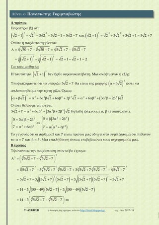 ___________________________________________________________________________
7η ΑΣΚΗΣΗ η άσκηση της ημέρας από το http://lisari.blogspot.gr σχ. έτος 2017-΄18
Α τρόπος
Παρατηρώ (!;) ότι:
 
3 3 2
2 1 2 3 2 3 2 1 5 2 7       και  
3 3 2
2 1 2 3 2 3 2 1 5 2 7      
Οπότε η παράσταση γίνεται:
   
3 33 3
3
3 3
3
50 7 50 7 5 2 7 5 2 7
2 1 2 1 2 1 2 1 2
        
        
Για τους μαθητές:
Η ταυτότητα  
3
2 1 δεν ήρθε ουρανοκατέβατη. Μια σκέψη είναι η εξής:
Υποψιαζόμαστε ότι το υπόριζο 5 2 7 θα είναι της μορφής  
3
2   ώστε να
απλοποιηθεί με την τρίτη ρίζα. Όμως:
   
3
3 2 2 3 3 2 2 3
2 2 6 β3 2 62 3 2 2                  
Οπότε θέλουμε να ισχύει:
 3 2 2 3
65 2 7 3 2 2         δηλαδή ψάχνουμε α, β τέτοιους ώστε:
 
 
3 322
3 2 2 2
5 35 3 2
7 α
2
6 6β 7
          
 
      

  
Το γεγονός ότι οι αριθμοί 5 και 7 είναι πρώτοι μας οδηγεί στο συμπέρασμα ότι πιθανόν
το 7  και 5  . Μια επαλήθευση όντως επιβεβαιώνει τους ισχυρισμούς μας.
Β τρόπος
Υψώνοντας την παράσταση στον κύβο έχουμε:
      
     
3
3 3
3 3 3 3 3 3
3 3
3
3 2 2 3
2 2
5 2 7 5 2 7
5 2 7 3 5 2 7 5 2 7 3 5 2 7 5 2 7 5 2 7
5 2 7 3 5 2 7 5 2 7 3 5 2 7 5 2 7 5 2 7
14 3 50 49 5 2 7 3 50 49 5 2 7
14 3 5 2 7 5 2 7
      
 
         
         
      
       
 
Λύνει ο Παναγιώτης Γκριμπαβιώτης
 