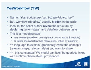 YesWorkflow (YW)
• Name: “Yes, scripts are (can be) workflows, too!”
• But, workflow (dataflow) usually hidden in the script
• Idea: let the script author reveal the structure by
declaring tasks (steps) and dataflow between tasks.
• This is a modeling step
• very coarse (workflow: one big black box w/ inputs & outputs)
• or rather fine (workflow has many steps, linked by dataflow)
• => language to explain (graphically) what the concepts
(relevant steps, relevant data) you want to share
• => this conceptual YW model can itself be queried; linked
with runtime observables, provenance
Credit: Bertram Ludäscher
 