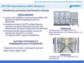 СКУ АЭС производства СНПО «Импульс»
55 из 255
АППАРАТУРА КОНТРОЛЯ НЕЙТРОННОГО ПОТОКА
Новые решения:
1) замена УД (СНИИП) и регистраторов SIREC DM
(Siemens) в АКНП-И (модернизация до
АКНП-ИФ);
2) внедрение нового УД СКП на базе борного
счетчика с высокой чувствительностью для
обеспечения контроля подкритичности реактора;
3) автоматическая корректировка показаний
нейтронной мощности с учетом
теплофизических и других параметров.
Северодонецкое научно-производственное объединение «Импульс»
Современная система, предназначенная для
ВВЭР-1000 и ВВЭР-1200.
СИСТЕМА ГРУППОВОГО И
ИНДИВИДУАЛЬНОГО УПРАВЛЕНИЯ
Референции:
Запорожская (1-6), Ровенская (1-4),
Южно-Украинская (1-3), Хмельницкая (1, 2),
Армянская (2)
Референции:
Запорожская (1, 2, 6), Ровенская (1-3),
Кольская (4)
 