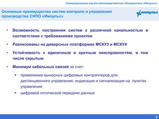 Северодонецкое научно-производственное объединение «Импульс»
• Возможность построения систем с различной канальностью в
соответствии с требованиями проектов
• Реализованы на диверсных платформах МСКУ3 и МСКУ4
• Устойчивость к единичным и кратным неисправностям, в том
числе скрытым
• Минимум кабельных связей за счет:
 применения выносных цифровых контроллеров для
дистанционного управления, индикации и сигнализации на пунктах
управления
 цифровой оптической передачи данных
Основные преимущества систем контроля и управления
производства СНПО «Импульс»
8
 