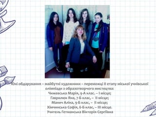 Юні обдарування – майбутні художники – переможці ІІ етапу міської учнівської
олімпіади з образотворчого мистецтва:
Чижевська Марія, 9-А клас. – І місце;
Гаврилюк Яна, 7-Б клас, – ІІ місце;
Манич Аліна, 9-Б клас, – ІІ місце;
Хімчинська Софія, 6-Б клас, – ІІІ місце.
Учитель Гетманська Вікторія Сергіївна
 