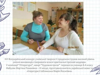 XVI Всеукраїнський конкурс учнівської творчості продемонстрував високий рівень
уміння вихованців створювати власні оригінальні прозові шедеври.
У номінації “Література”, жанрі “Художня проза” перемогла учениця 8-А класу
Фабуляк Марʼяна Романівна – ІІІ місце, підготувала вчитель української мови та
літератури Стеблинська Марія Йосипівна.
 