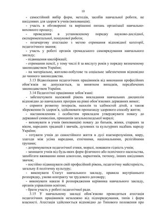 - самостійний вибір форм, методів, засобів навчальної роботи, не
шкідливих для здоров’я учнів (вихованців);
- участь в обговоренні та вирішенні питань організації навчально-
виховного процесу;
- проведення в установленому порядку науково-дослідної,
експериментальної, пошукової роботи;
- позачергову атестацію з метою отримання відповідної категорії,
педагогічного звання;
- участь у роботі органів громадського самоврядування навчального
закладу;
- підвищення кваліфікації;
- отримання пенсії, у тому числі й за вислугу років у порядку визначеному
законодавством України;
- на матеріальне, житлово-побутове та соціальне забезпечення відповідно
до чинного законодавства.
3.13 Відволікання педагогічних працівників від виконання професійних
обов’язків не допускається, за винятком випадків, передбачених
законодавством України.
3.14 Педагогічні працівники зобов’язані:
- забезпечувати належний рівень викладання навчальних дисциплін
відповідно до навчальних програм на рівні обов’язкових державних вимог;
- сприяти розвитку інтересів, нахилів та здібностей дітей, а також
збереженню їх здоров’я, здійснювати пропаганду здорового способу життя;
- настановленням і особистим прикладом утверджувати повагу до
державної символіки, принципів загальнолюдської моралі;
- виховувати в учнів (вихованців) повагу до батьків, жінки, старших за
віком, народних традицій і звичаїв, духовних та культурних надбань народу
України;
- готувати учнів до самостійного життя в дусі взаєморозуміння, миру,
злагоди між усіма народами, етнічними, національними, релігійними
групами;
- дотримуватися педагогічної етики, моралі, поважати гідність учнів;
- захищати учнів від будь-яких форм фізичного або психічного насильства,
запобігати вживанню ними алкоголю, наркотиків, тютюну, інших шкідливих
звичок;
- постійно підвищувати свій професійний рівень, педагогічну майстерність,
загальну й політичну культуру;
- виконувати Статут навчального закладу, правила внутрішнього
розпорядку, умови контракту чи трудового договору;
- виконувати накази й розпорядження керівника навчального закладу,
органів управління освітою;
- брати участь у роботі педагогічної ради.
3.15 У навчальному закладі обов’язково проводиться атестація
педагогічних працівників незалежно від підпорядкування, типів і форм
власності. Атестація здійснюється відповідно до Типового положення про
10
 