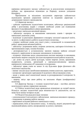 керівника навчального закладу здійснюється за результатами конкурсного
відбору, що проводиться відповідно до Порядку, шляхом укладення
Контракту.
Призначення та звільнення заступників директора здійснюється
відповідним органом управління освітою за поданням директора з
дотриманням чинного законодавства.
4.3 Директор закладу:
- здійснює керівництво педагогічним колективом, забезпечує раціональний
добір і розстановку кадрів і створює необхідні умови для підвищення
фахового й кваліфікаційного рівня працівників;
- організовує навчально-виховний процес;
- забезпечує контроль за виконанням навчальних планів і програм та
навчальних досягнень учнів;
- відповідає за реалізацію Державного стандарту загальної середньої освіти,
за якість та ефективність роботи педагогічного колективу;
- створює необхідні умови для участі учнів у позакласній та позашкільній
роботі, проведення виховної роботи;
- забезпечує дотримання вимог охорони дитинства, санітарно-гігієнічних та
протипожежних норм, техніки безпеки;
- розпоряджається в установленому законом порядку майном спільної
власності, закріпленим за закладом засновником та коштами;
- підтримує ініціативи щодо удосконалення системи навчання та виховання,
заохочення творчих пошуків дослідно-експериментальної роботи педагогів;
- дає дозвіл на участь діячів культури, членів творчих спілок, працівників
підприємств, установ, організацій у навчально-виховному процесі,
керівництві учнівськими об’єднаннями за інтересами;
- забезпечує права учнів на захист їх від будь-яких форм фізичного або
психічного насильства;
- вживає заходів щодо запобігання вживання учнями алкоголю, наркотиків;
- контролює організацію харчування й медичного обслуговування учнів;
- видає у межах своєї компетенції накази та розпорядження й контролює їх
виконання;
- щороку звітує про свою роботу на загальних зборах (конференціях)
колективу.
4.4 Директор Закладу є головою педагогічної ради – постійно діючого
колегіального органу управління закладом.
4.5 Робота педагогічної ради проводиться відповідно до потреб школи.
Кількість засідань педагогічної ради визначається їх доцільністю, але не
може бути менша чотирьох на рік.
4.6 Педагогічна рада розглядає питання:
- удосконалення й методичного забезпечення навчально-виховного процесу;
- планування та режиму роботи закладу;
- варіативної складової робочого навчального плану;
- переведення учнів до наступного класу, їх випуску, видачі документів про
відповідний рівень освіти, нагородження за успіхи у навчанні;
12
 