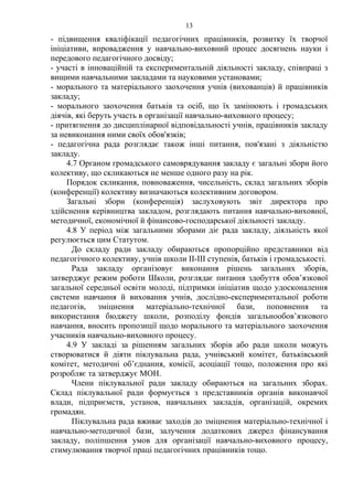 - підвищення кваліфікації педагогічних працівників, розвитку їх творчої
ініціативи, впровадження у навчально-виховний процес досягнень науки і
передового педагогічного досвіду;
- участі в інноваційній та експериментальній діяльності закладу, співпраці з
вищими навчальними закладами та науковими установами;
- морального та матеріального заохочення учнів (вихованців) й працівників
закладу;
- морального заохочення батьків та осіб, що їх замінюють і громадських
діячів, які беруть участь в організації навчально-виховного процесу;
- притягнення до дисциплінарної відповідальності учнів, працівників закладу
за невиконання ними своїх обов'язків;
- педагогічна рада розглядає також інші питання, пов'язані з діяльністю
закладу.
4.7 Органом громадського самоврядування закладу є загальні збори його
колективу, що скликаються не менше одного разу на рік.
Порядок скликання, повноваження, чисельність, склад загальних зборів
(конференції) колективу визначаються колективним договором.
Загальні збори (конференція) заслуховують звіт директора про
здійснення керівництва закладом, розглядають питання навчально-виховної,
методичної, економічної й фінансово-господарської діяльності закладу.
4.8 У період між загальними зборами діє рада закладу, діяльність якої
регулюється цим Статутом.
До складу ради закладу обираються пропорційно представники від
педагогічного колективу, учнів школи ІІ-ІІІ ступенів, батьків і громадськості.
Рада закладу організовує виконання рішень загальних зборів,
затверджує режим роботи Школи, розглядає питання здобуття обов’язкової
загальної середньої освіти молоді, підтримки ініціатив щодо удосконалення
системи навчання й виховання учнів, дослідно-експериментальної роботи
педагогів, зміцнення матеріально-технічної бази, поповнення та
використання бюджету школи, розподілу фондів загальнообов’язкового
навчання, вносить пропозиції щодо морального та матеріального заохочення
учасників навчально-виховного процесу.
4.9 У закладі за рішенням загальних зборів або ради школи можуть
створюватися й діяти піклувальна рада, учнівський комітет, батьківський
комітет, методичні об’єднання, комісії, асоціації тощо, положення про які
розробляє та затверджує МОН.
Члени піклувальної ради закладу обираються на загальних зборах.
Склад піклувальної ради формується з представників органів виконавчої
влади, підприємств, установ, навчальних закладів, організацій, окремих
громадян.
Піклувальна рада вживає заходів до зміцнення матеріально-технічної і
навчально-методичної бази, залучення додаткових джерел фінансування
закладу, поліпшення умов для організації навчально-виховного процесу,
стимулювання творчої праці педагогічних працівників тощо.
13
 