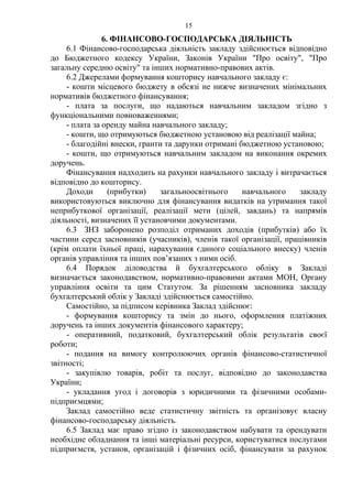 6. ФІНАНСОВО-ГОСПОДАРСЬКА ДІЯЛЬНІСТЬ
6.1 Фінансово-господарська діяльність закладу здійснюється відповідно
до Бюджетного кодексу України, Законів України "Про освіту", "Про
загальну середню освіту" та інших нормативно-правових актів.
6.2 Джерелами формування кошторису навчального закладу є:
- кошти місцевого бюджету в обсязі не нижче визначених мінімальних
нормативів бюджетного фінансування;
- плата за послуги, що надаються навчальним закладом згідно з
функціональними повноваженнями;
- плата за оренду майна навчального закладу;
- кошти, що отримуються бюджетною установою від реалізації майна;
- благодійні внески, гранти та дарунки отримані бюджетною установою;
- кошти, що отримуються навчальним закладом на виконання окремих
доручень.
Фінансування надходить на рахунки навчального закладу і витрачається
відповідно до кошторису.
Доходи (прибутки) загальноосвітнього навчального закладу
використовуються виключно для фінансування видатків на утримання такої
неприбуткової організації, реалізації мети (цілей, завдань) та напрямів
діяльності, визначених її установчими документами.
6.3 ЗНЗ заборонено розподіл отриманих доходів (прибутків) або їх
частини серед засновників (учасників), членів такої організації, працівників
(крім оплати їхньої праці, нарахування єдиного соціального внеску) членів
органів управління та інших пов’язаних з ними осіб.
6.4 Порядок діловодства й бухгалтерського обліку в Закладі
визначається законодавством, нормативно-правовими актами МОН, Органу
управління освіти та цим Статутом. За рішенням засновника закладу
бухгалтерський облік у Закладі здійснюється самостійно.
Самостійно, за підписом керівника Заклад здійснює:
- формування кошторису та змін до нього, оформлення платіжних
доручень та інших документів фінансового характеру;
- оперативний, податковий, бухгалтерський облік результатів своєї
роботи;
- подання на вимогу контролюючих органів фінансово-статистичної
звітності;
- закупівлю товарів, робіт та послуг, відповідно до законодавства
України;
- укладання угод і договорів з юридичними та фізичними особами-
підприємцями;
Заклад самостійно веде статистичну звітність та організовує власну
фінансово-господарську діяльність.
6.5 Заклад має право згідно із законодавством набувати та орендувати
необхідне обладнання та інші матеріальні ресурси, користуватися послугами
підприємств, установ, організацій і фізичних осіб, фінансувати за рахунок
15
 