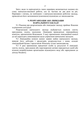 Зміст, види та періодичність таких перевірок визначаються залежно від
стану навчально-виховної роботи, але не частіше як два рази на рік.
Перевірки з питань, не пов'язаних з навчально-виховною роботою закладу,
проводяться його засновником (власником) відповідно до законодавства.
9. РЕОРГАНІЗАЦІЯ АБО ЛІКВІДАЦІЯ
НАВЧАЛЬНОГО ЗАКЛАДУ
9.1 Рішення про реорганізацію або ліквідацію закладу приймає Власник
за рішенням сесії ради.
Реорганізація навчального закладу відбувається шляхом злиття,
приєднання, поділу, виділення. Ліквідація проводиться ліквідаційною
комісією, призначеною Власником. З часу призначення ліквідаційної комісії
до неї переходять повноваження щодо управління навчальним закладом.
9.2 Ліквідаційна комісія оцінює наявне майно навчального закладу,
виявляє його дебіторів і кредиторів, розраховується з ними, складає
ліквідаційний баланс і представляє Власнику згідно законодавства.
9.3 У разі припинення юридичної особи (у результаті її ліквідації,
злиття, поділу, приєднання або перетворення) активи передаються одній або
кільком неприбутковим організаціям відповідного виду або зарахування до
доходу бюджету.
17
 