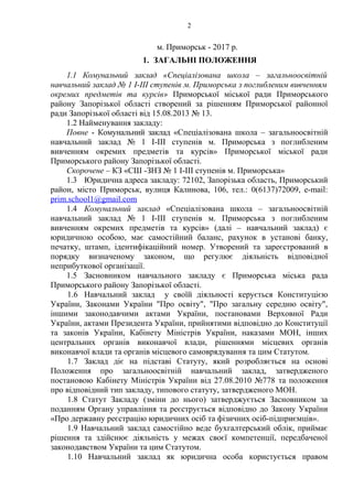 м. Приморськ - 2017 р.
1. ЗАГАЛЬНІ ПОЛОЖЕННЯ
1.1 Комунальний заклад «Спеціалізована школа – загальноосвітній
навчальний заклад № 1 І-ІІІ ступенів м. Приморська з поглибленим вивченням
окремих предметів та курсів» Приморської міської ради Приморського
району Запорізької області створений за рішенням Приморської районної
ради Запорізької області від 15.08.2013 № 13.
1.2 Найменування закладу:
Повне - Комунальний заклад «Спеціалізована школа – загальноосвітній
навчальний заклад № 1 І-ІІІ ступенів м. Приморська з поглибленим
вивченням окремих предметів та курсів» Приморської міської ради
Приморського району Запорізької області.
Скорочене – КЗ «СШ -ЗНЗ № 1 І-ІІІ ступенів м. Приморська»
1.3 Юридична адреса закладу: 72102, Запорізька область, Приморський
район, місто Приморськ, вулиця Калинова, 106, тел.: 0(6137)72009, е-mail:
prim.school1@gmail.com
1.4 Комунальний заклад «Спеціалізована школа – загальноосвітній
навчальний заклад № 1 І-ІІІ ступенів м. Приморська з поглибленим
вивченням окремих предметів та курсів» (далі – навчальний заклад) є
юридичною особою, має самостійний баланс, рахунок в установі банку,
печатку, штамп, ідентифікаційний номер. Утворений та зареєстрований в
порядку визначеному законом, що регулює діяльність відповідної
неприбуткової організації.
1.5 Засновником навчального закладу є Приморська міська рада
Приморського району Запорізької області.
1.6 Навчальний заклад у своїй діяльності керується Конституцією
України, Законами України "Про освіту", "Про загальну середню освіту",
іншими законодавчими актами України, постановами Верховної Ради
України, актами Президента України, прийнятими відповідно до Конституції
та законів України, Кабінету Міністрів України, наказами МОН, інших
центральних органів виконавчої влади, рішеннями місцевих органів
виконавчої влади та органів місцевого самоврядування та цим Статутом.
1.7 Заклад діє на підставі Статуту, який розробляється на основі
Положення про загальноосвітній навчальний заклад, затвердженого
постановою Кабінету Міністрів України від 27.08.2010 №778 та положення
про відповідний тип закладу, типового статуту, затвердженого МОН.
1.8 Статут Закладу (зміни до нього) затверджується Засновником за
поданням Органу управління та реєструється відповідно до Закону України
«Про державну реєстрацію юридичних осіб та фізичних осіб-підприємців».
1.9 Навчальний заклад самостійно веде бухгалтерський облік, приймає
рішення та здійснює діяльність у межах своєї компетенції, передбаченої
законодавством України та цим Статутом.
1.10 Навчальний заклад як юридична особа користується правом
2
 