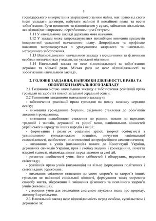 господарського використання закріпленого за ним майна, має право від свого
імені укладати договори, набувати майнові й немайнові права та нести
зобов’язання, бути позивачем та відповідачем у судах, займатися діяльністю,
яка відповідає напрямкам, передбаченим цим Статутом.
1.11 У навчальному закладі державна мова навчання.
1.12 У закладі може запроваджуватися поглиблене вивчення предметів
інваріантної складової навчального плану. Допрофільне та профільне
навчання запроваджується з урахуванням кадрового та навчально-
методичного забезпечення.
1.13 Взаємовідносини навчального закладу з юридичними та фізичними
особами визначаються угодами, що укладені між ними.
1.14 Навчальний заклад не несе відповідальності за зобов’язання
держави та міської ради. Міська рада не несе відповідальності за
зобов’язання навчального закладу.
2. ГОЛОВНІ ЗАВДАННЯ, НАПРЯМКИ ДІЯЛЬНОСТІ, ПРАВА ТА
ОБОВ’ЯЗКИ НАВЧАЛЬНОГО ЗАКЛАДУ
2.1 Головною метою навчального закладу є забезпечення реалізації права
громадян на здобуття повної загальної середньої освіти.
2.2 Головними завданнями навчального закладу є:
- забезпечення реалізації права громадян на повну загальну середню
освіту;
- виховання громадянина України, свідомого ставлення до обов’язків
людини і громадянина;
- виховання шанобливого ставлення до родини, поваги до народних
традицій і звичаїв, державної та рідної мови, національних цінностей
українського народу та інших народів і націй;
- формування і розвиток соціально зрілої, творчої особистості з
усвідомленою громадянською позицією, почуттям національної
самосвідомості, особистості, підготовленої до професійного самовизначення;
- виховання в учнів (вихованців) поваги до Конституції України,
державних символів України, прав і свобод людини і громадянина, почуття
власної гідності, відповідальності перед законом за свої дії;
- розвиток особистості учня, його здібностей і обдарувань, наукового
світогляду;
- реалізація права учнів (вихованців) на вільне формування політичних і
світоглядних переконань;
- виховання свідомого ставлення до свого здоров’я та здоров’я інших
громадян як найвищої соціальної цінності, формування засад здорового
способу життя, збереження й зміцнення фізичного та психічного здоров’я
учнів (вихованців);
- створення умов для оволодіння системою наукових знань про природу,
людину й суспільство.
2.3 Навчальний заклад несе відповідальність перед особою, суспільством і
державою за:
3
 