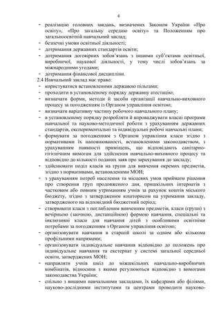 - реалізацію головних завдань, визначених Законом України «Про
освіту», «Про загальну середню освіту» та Положенням про
загальноосвітній навчальний заклад;
- безпечні умови освітньої діяльності;
- дотримання державних стандартів освіти;
- дотримання договірних зобов’язань з іншими суб’єктами освітньої,
виробничої, наукової діяльності, у тому числі зобов’язань за
міжнародними угодами;
- дотримання фінансової дисципліни.
2.4 Навчальний заклад має право:
- користуватися встановленими державою пільгами;
- проходити в установленому порядку державну атестацію;
- визначати форми, методи й засоби організації навчально-виховного
процесу за погодженням із Органом управління освітою;
- визначати варіативну частину робочого навчального плану;
- в установленому порядку розробляти й впроваджувати власні програми
навчальної та науково-методичної роботи з урахуванням державних
стандартів, експериментальні та індивідуальні робочі навчальні плани;
- формувати за погодженням з Органом управління класи згідно з
нормативами їх наповнюваності, встановленими законодавством, з
урахуванням наявності приміщень, що відповідають санітарно-
гігієнічним вимогам для здійснення навчально-виховного процесу та
відповідно до кількості поданих заяв про зарахування до закладу;
- здійснювати поділ класів на групи для вивчення окремих предметів,
згідно з нормативами, встановленими МОН;
- з урахуванням потреб населення та місцевих умов приймати рішення
про створення груп продовженого дня, пришкільних інтернатів з
частковим або повним утриманням учнів за рахунок коштів міського
бюджету, згідно з затвердженим кошторисом на утримання закладу,
затвердженого на відповідний бюджетний період;
- створювати класи з поглибленим вивченням предметів, класи (групи) з
вечірньою (заочною, дистанційною) формою навчання, спеціальні та
інклюзивні класи для навчання дітей з особливими освітніми
потребами за погодженням з Органом управління освітою;
- організовувати навчання в старшій школі за одним або кількома
профільними напрямами;
- організовувати індивідуальне навчання відповідно до положень про
індивідуальне навчання та екстернат у системі загальної середньої
освіти, затверджених МОН;
- направляти учнів шкіл до міжшкільних навчально-виробничих
комбінатів, відносини з якими регулюються відповідно з вимогами
законодавства України;
- спільно з вищими навчальними закладами, їх кафедрами або філіями,
науково-дослідними інститутами та центрами проводити науково-
4
 
