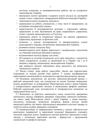 дослідну, пошукову та експериментальну роботу, що не суперечить
законодавству України;
- виконувати освітні програми і надавати платні послуги на договірній
основі, згідно з переліком, затвердженим Кабінетом міністрів України;
- здійснювати власну видавничу діяльність;
- запрошувати на роботу спеціалістів, у тому числі й закордонних, на
договірних (контрактних) умовах;
- користуватися й розпоряджатися рухомим і нерухомим майном,
закріпленим за ним Засновником на праві оперативного управління,
згідно з чинним законодавством та Статутом;
- отримувати кошти та матеріальні цінності від органів державного
управління, юридичних та фізичних осіб;
- залишати у своєму розпорядженні й використовувати власні
надходження у порядку, визначеному законодавством України;
- розвивати власну соціальну базу;
- використовувати різні форми морального і матеріального заохочення
до учасників навчально-виховного процесу;
- встановлювати шкільну форму для учнів;
- об’єднувати на підставі спеціальних угод свою діяльність з діяльністю
інших підприємств, установ та організацій як в Україні, так і за її
межами у порядку, визначеному законодавством України;
- при наявності ліцензії здійснювати види діяльності, які вимагають
спеціального дозволу.
2.5 Заклад планує свою роботу самостійно. Заклад має перспективне
планування та складає річний план роботи. У планах відображаються
найголовніші питання роботи, визначаються перспективи розвитку закладу.
2.6 Основним документом, що регулює навчально-виховний процес, є
робочий навчальний план, що складається на основі Типових навчальних
планів, розроблених та затверджених Міністерством освіти і науки України,
із конкретизацією варіативної частини й визначенням профілю навчання.
Робочий навчальний план погоджується й затверджується відповідно до
нормативної бази галузі.
2.7 Відповідно до робочого навчального плану педагогічні працівники
навчального закладу добирають програми, підручники, навчальні посібники,
що мають гриф Міністерства освіти і науки України, а також науково-
методичну літературу, дидактичні матеріали, форми, методи, засоби
навчальної роботи, що мають забезпечувати виконання статутних завдань та
здобуття освіти на рівні державних стандартів.
2.8 Індивідуалізація та диференціація навчання у закладі забезпечується
реалізацією інваріантної та варіативної складової Державного стандарту
загальної середньої освіти. Інваріантна частина робочого навчального плану
закладу є незмінною, варіативна частина - формується з урахуванням
спеціалізації та профілю навчання.
5
 