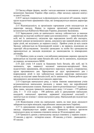 2.9 Заклад обирає форми, засоби і методи навчання та виховання у межах,
визначених Законами України «Про освіту», «Про загальну середню освіту»
та цим Статутом.
2.10 У закладі створюються та функціонують методичні об’єднання, творчі
групи педагогічних працівників тощо, які затверджуються наказом директора
3акладу.
2.11 Відповідальність за організацію харчування учнів покладається на
директора закладу. Норми та порядок організації харчування учнів
встановлюється Кабінетом Міністрів України, рішенням Засновника.
2.12 Зарахування учнів до навчального закладу здійснюється за наказом
директора на підставі особистої заяви (для неповнолітніх — заяви батьків або
осіб, які їх замінюють), свідоцтва про народження (копії) або паспорта,
медичної довідки встановленого зразка, документа про наявний рівень освіти
(крім дітей, які вступають до першого класу). Прийом учнів до всіх класів
Закладу здійснюється на безконкурсній основі і, як правило, відповідно до
території обслуговування. Іноземні громадяни та особи без громадянства
зараховуються до закладів відповідно до законодавства та міжнародних
договорів.
2.13 Прийом учнів до класів з поглибленим вивченням окремих предметів
проводиться на підставі заяви батьків або осіб, які їх замінюють, відповідно
до порядку, встановленого МОН.
2.14 Для учнів 1-4 класів за бажанням їхніх батьків, або осіб, які їх
замінюють, при наявності належної навчально-матеріальної бази,
педагогічних працівників, обслуговуючого персоналу можуть створюватись
групи продовженого дня. Зарахування до груп продовженого дня і
відрахування дітей із них здійснюється наказом директора навчального
закладу на підставі заяви батьків (осіб, які їх замінюють). Режим роботи груп
продовженого дня визначається наказом директора.
2.15 Структура навчального року, а також тижневе навантаження учнів
встановлюються навчальним закладом у межах часу, що передбачений
робочим навчальним планом. Навчальні заняття розпочинаються 1 вересня у
День знань, загальна тривалість навчального року: 1-4 класи – 175 робочих
днів, 5 – 11 (12) класи – 190 робочих днів (з урахуванням навчальних
екскурсій, навчальної практики, державної підсумкової атестації) і
закінчується не пізніше 1 липня наступного року. Навчальний рік поділяється
на семестри.
2.16 Відволікання учнів від навчальних занять на інші види діяльності
забороняється (крім випадків, передбачених законодавством України).
2.17 Із урахуванням місцевих умов, специфіки та профілю навчального
закладу запроваджується графік канікул. Тривалість канікул протягом
навчального року не повинна становити менш як 30 календарних днів.
2.18 Тривалість уроків у навчальному закладі становить: у перших класах -
35 хвилин, у других – четвертих класах – 40 хвилин, у п’ятих – дванадцятих -
45 хвилин.
6
 