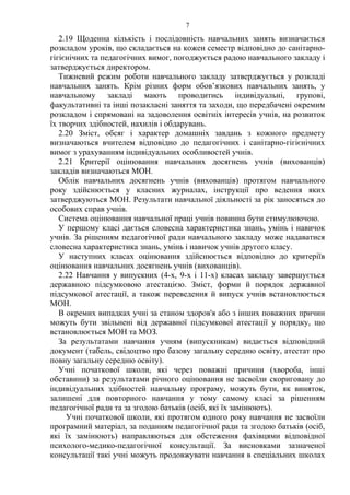 2.19 Щоденна кількість і послідовність навчальних занять визначається
розкладом уроків, що складається на кожен семестр відповідно до санітарно-
гігієнічних та педагогічних вимог, погоджується радою навчального закладу і
затверджується директором.
Тижневий режим роботи навчального закладу затверджується у розкладі
навчальних занять. Крім різних форм обов’язкових навчальних занять, у
навчальному закладі мають проводитись індивідуальні, групові,
факультативні та інші позакласні заняття та заходи, що передбачені окремим
розкладом і спрямовані на задоволення освітніх інтересів учнів, на розвиток
їх творчих здібностей, нахилів і обдарувань.
2.20 Зміст, обсяг і характер домашніх завдань з кожного предмету
визначаються вчителем відповідно до педагогічних і санітарно-гігієнічних
вимог з урахуванням індивідуальних особливостей учнів.
2.21 Критерії оцінювання навчальних досягнень учнів (вихованців)
закладів визначаються МОН.
Облік навчальних досягнень учнів (вихованців) протягом навчального
року здійснюється у класних журналах, інструкції про ведення яких
затверджуються МОН. Результати навчальної діяльності за рік заносяться до
особових справ учнів.
Система оцінювання навчальної праці учнів повинна бути стимулюючою.
У першому класі дається словесна характеристика знань, умінь і навичок
учнів. За рішенням педагогічної ради навчального закладу може надаватися
словесна характеристика знань, умінь і навичок учнів другого класу.
У наступних класах оцінювання здійснюється відповідно до критеріїв
оцінювання навчальних досягнень учнів (вихованців).
2.22 Навчання у випускних (4-х, 9-х і 11-х) класах закладу завершується
державною підсумковою атестацією. Зміст, форми й порядок державної
підсумкової атестації, а також переведення й випуск учнів встановлюється
МОН.
В окремих випадках учні за станом здоров'я або з інших поважних причин
можуть бути звільнені від державної підсумкової атестації у порядку, що
встановлюється МОН та МОЗ.
За результатами навчання учням (випускникам) видається відповідний
документ (табель, свідоцтво про базову загальну середню освіту, атестат про
повну загальну середню освіту).
Учні початкової школи, які через поважні причини (хвороба, інші
обставини) за результатами річного оцінювання не засвоїли скориговану до
індивідуальних здібностей навчальну програму, можуть бути, як виняток,
залишені для повторного навчання у тому самому класі за рішенням
педагогічної ради та за згодою батьків (осіб, які їх замінюють).
Учні початкової школи, які протягом одного року навчання не засвоїли
програмний матеріал, за поданням педагогічної ради та згодою батьків (осіб,
які їх замінюють) направляються для обстеження фахівцями відповідної
психолого-медико-педагогічної консультації. За висновками зазначеної
консультації такі учні можуть продовжувати навчання в спеціальних школах
7
 