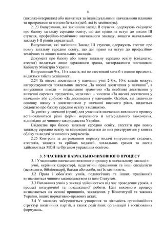 (школах-інтернатах) або навчатися за індивідуальними навчальними планами
та програмами за згодою батьків (осіб, які їх замінюють).
2. 23 Випускники, які закінчили заклад ІІ ступеня, одержують свідоцтво
про базову загальну середню освіту, що дає право на вступ до школи ІІІ
ступеня, професійно-технічного навчального закладу, вищого навчального
закладу І-ІІ рівнів акредитації.
Випускники, які закінчили Заклад ІІІ ступеня, одержують атестат про
повну загальну середню освіту, що дає право на вступ до професійно-
технічних та вищих навчальних закладів.
Документ про базову або повну загальну середню освіту (свідоцтво,
атестат) видається лише державного зразка, затвердженого постановою
Кабінету Міністрів України.
Випускникам 9-х, 11-х класів, які не атестовані хоча б з одного предмета,
видається табель успішності.
2.24 За високі досягнення у навчанні учні 2-8-х, 10-х класів можуть
нагороджуватися похвальним листом „За високі досягнення у навчанні”, а
випускники школи – похвальною грамотою «За особливі досягнення у
вивченні окремих предметів», медалями – золотою «За високі досягнення у
навчанні» або срібною «За досягнення у навчанні». Особам, які закінчили
основну школу з досягненнями у навчанні високого рівня, видається
свідоцтво про базову середню освіту з відзнакою.
За успіхи у навчанні (праці) для учасників навчально-виховного процесу
встановлюються різні форми морального й матеріального заохочення,
відповідно до чинного законодавства України.
Свідоцтва про базову загальну середню освіту, атестати про повну
загальну середню освіту та відповідні додатки до них реєструються у книгах
обліку та видачі зазначених документів.
2.25 Контроль за дотриманням порядку видачі випускникам свідоцтв,
атестатів, золотих та срібних медалей, похвальних грамот та листів
здійснюється МОН та Органом управління освітою.
3. УЧАСНИКИ НАВЧАЛЬНО-ВИХОВНОГО ПРОЦЕСУ
3.1 Учасниками навчально-виховного процесу в навчальному закладі є:
учні, керівник (директор), педагогічні працівники та інші спеціалісти
(психологи, бібліотекарі), батьки або особи, які їх замінюють.
3.2 Права і обов’язки учнів, педагогічних та інших працівників
визначаються чинним законодавством та цим Статутом.
3.3 Виховання учнів у закладі здійснюється під час проведення уроків, в
процесі позаурочної та позашкільної роботи. Цілі виховного процесу
визначаються на основі принципів, закладених у Конституції та законах
України, інших нормативно-правових актах.
3.4 У закладах забороняється утворення та діяльність організаційних
структур політичних партій, а також релігійних організацій і воєнізованих
формувань.
8
 