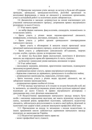 3.5 Примусове залучення учнів закладу до вступу в будь-які об'єднання
громадян, громадські, громадсько-політичні, релігійні організації та
воєнізовані формування, а також до діяльності в зазначених організаціях,
участі в агітаційній роботі та політичних акціях забороняється.
3.6 Дисципліна в закладах дотримується на основі взаємоповаги усіх
учасників навчально-виховного процесу, дотримання правил внутрішнього
розпорядку та цього Статуту.
3.7 Учні мають право:
- на вибір форми навчання, факультативів, спецкурсів, позашкільних та
позакласних занять;
- брати участь у різних видах науково-практичної діяльності,
конференціях, олімпіадах, виставках, конкурсах, тощо;
- брати участь у роботі органів громадського самоврядування
навчального закладу;
- брати участь в обговоренні й вносити власні пропозиції щодо
організації навчально-виховного процесу, дозвілля учнів (вихованців);
- брати участь у добровільних самодіяльних об’єднаннях, творчих
студіях, клубах, гуртках, групах за інтересами тощо;
- на захист від будь-яких форм експлуатації, психічного й фізичного
насилля, що порушують права або принижують їх честь, гідність;
- на безпечні і нешкідливі умови навчання, виховання та праці.
3.8 Учні зобов’язані:
- оволодівати знаннями, вміннями, практичними навичками, підвищувати
загальнокультурний рівень;
- дотримуватися вимог статуту, правил внутрішнього розпорядку;
- бережливо ставитися до державного, громадського та особистого майна;
- дотримуватися законодавства, моральних, етичних норм;
- брати посильну участь у різних видах трудової діяльності, що не
заборонені чинним законодавством;
- дотримуватися правил особистої гігієни.
3.9 Учні закладу залучаються за їх згодою та згодою батьків або осіб, які
їх замінюють, до самообслуговування, різних видів суспільно корисної праці
відповідно до цього Статуту й правил внутрішнього розпорядку з
урахуванням віку, статі, фізичних можливостей.
3.10 Педагогічними працівниками навчального закладу можуть бути
особи з високими моральними якостями, які мають відповідну педагогічну
освіту, належний рівень професійної підготовки, здійснюють педагогічну
діяльність, забезпечують результативність та якість своєї роботи, фізичний та
психічний стан здоров’я яких дозволяє виконувати професійні обов’язки.
3.11 Призначення на посаду та звільнення з посади педагогічних та
інших працівників школи здійснюється керівником навчального закладу
відповідно до законодавства України.
3.12 Педагогічні працівники мають право на:
- захист професійної честі, гідності;
9
 
