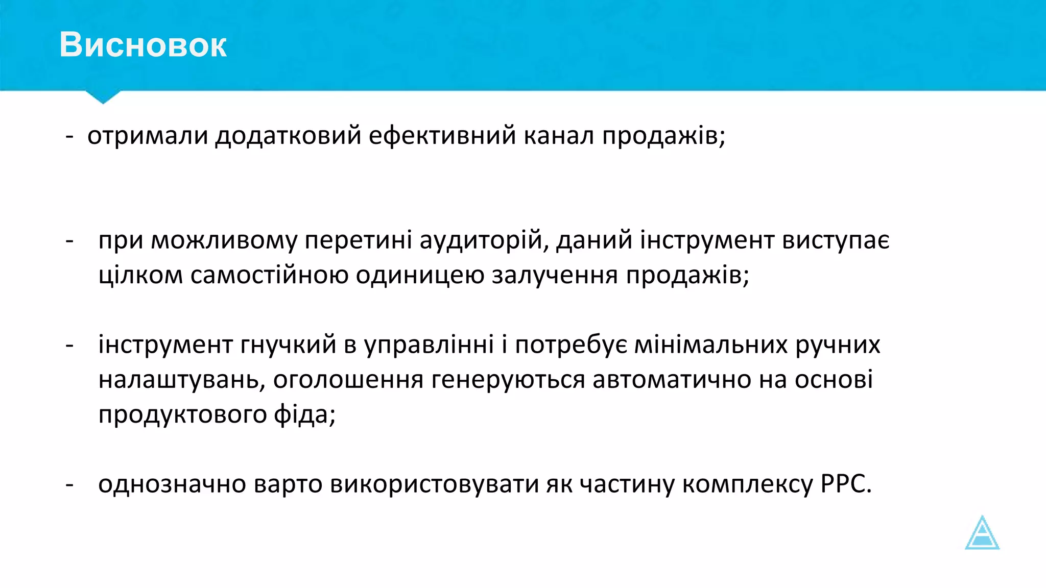 Висновок
- отримали додатковий ефективний канал продажів;
- при можливому перетині аудиторій, даний інструмент виступає
цілком самостійною одиницею залучення продажів;
- інструмент гнучкий в управлінні і потребує мінімальних ручних
налаштувань, оголошення генеруються автоматично на основі
продуктового фіда;
- однозначно варто використовувати як частину комплексу РРС.
 