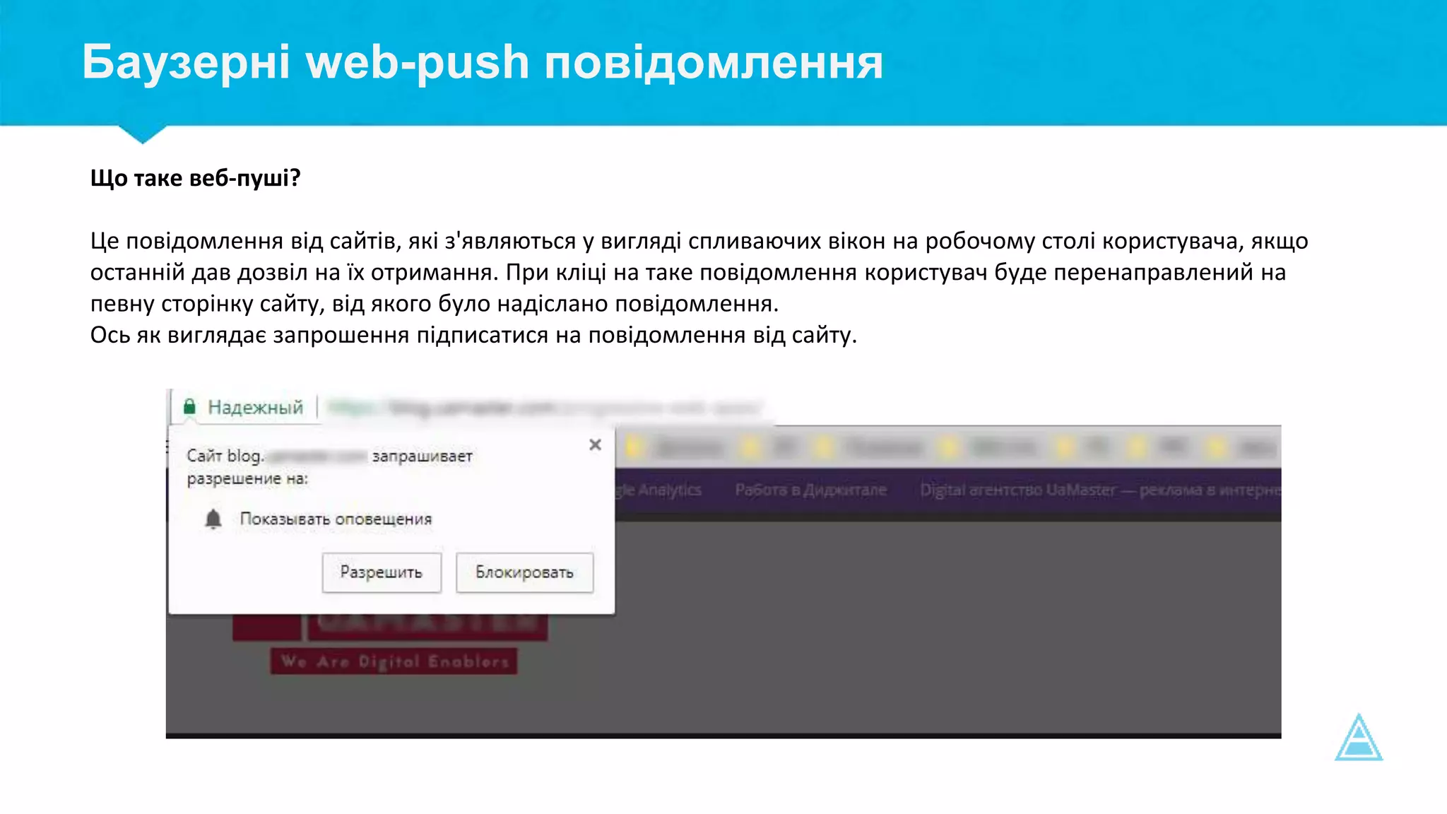 Баузерні web-push повідомлення
Що таке веб-пуші?
Це повідомлення від сайтів, які з'являються у вигляді спливаючих вікон на робочому столі користувача, якщо
останній дав дозвіл на їх отримання. При кліці на таке повідомлення користувач буде перенаправлений на
певну сторінку сайту, від якого було надіслано повідомлення.
Ось як виглядає запрошення підписатися на повідомлення від сайту.
 