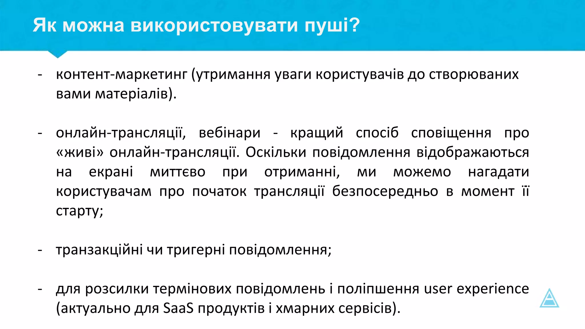 Як можна використовувати пуші?
- контент-маркетинг (утримання уваги користувачів до створюваних
вами матеріалів).
- онлайн-трансляції, вебінари - кращий спосіб сповіщення про
«живі» онлайн-трансляції. Оскільки повідомлення відображаються
на екрані миттєво при отриманні, ми можемо нагадати
користувачам про початок трансляції безпосередньо в момент її
старту;
- транзакційні чи тригерні повідомлення;
- для розсилки термінових повідомлень і поліпшення user experience
(актуально для SaaS продуктів і хмарних сервісів).
 