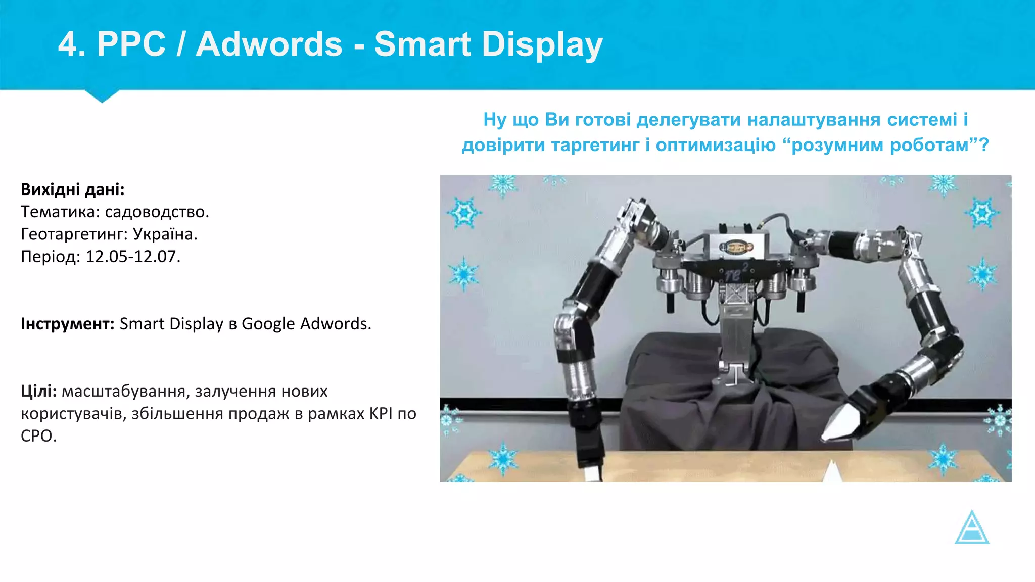 4. PPC / Adwords - Smart Display
Вихідні дані:
Тематика: садоводство.
Геотаргетинг: Україна.
Період: 12.05-12.07.
Інструмент: Smart Display в Google Adwords.
Цілі: масштабування, залучення нових
користувачів, збільшення продаж в рамках KPI по
СPO.
Ну що Ви готові делегувати налаштування системі і
довірити таргетинг і оптимизацію “розумним роботам”?
 