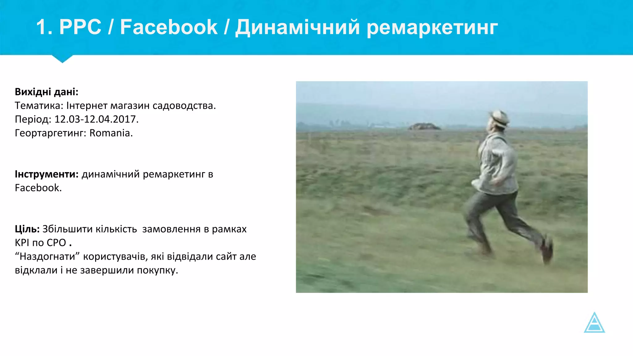 1. PPC / Facebook / Динамічний ремаркетинг
Вихідні дані:
Тематика: Інтернет магазин садоводства.
Період: 12.03-12.04.2017.
Геортаргетинг: Romania.
Інструменти: динамічний ремаркетинг в
Facebook.
Ціль: Збільшити кількість замовлення в рамках
KPI по СPO .
“Наздогнати” користувачів, які відвідали сайт але
відклали і не завершили покупку.
 