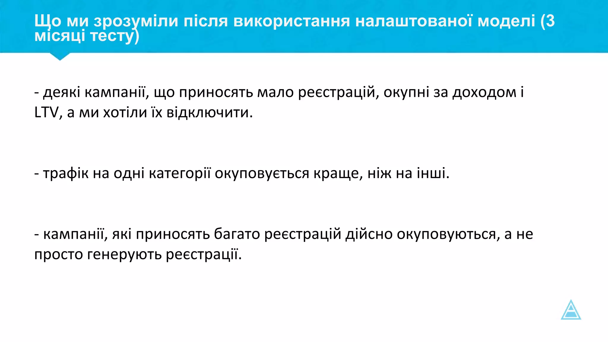 Що ми зрозуміли після використання налаштованої моделі (3
місяці тесту)
- деякі кампанії, що приносять мало реєстрацій, окупні за доходом і
LTV, а ми хотіли їх відключити.
- трафік на одні категорії окуповується краще, ніж на інші.
- кампанії, які приносять багато реєстрацій дійсно окуповуються, а не
просто генерують реєстрації.
 