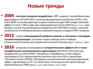Новые тренды
• 2004- точечное геномное воздействие + ЛТ: созданы 2 рекомбинантных
аденовируса: Ad-hUPII-GFP с зеленым флуоресцентным белком (GFP), и Ad-
hUPII-ФНО, на основе фактора некроза опухоли альфа (TNF-альфа). Высокий
эффект in vitro у TNF-альфа при инфицировании клеток РМП [Zhu H.J. et al., 2004].
Вывод о пользе внутрипузырного введения Ad-hUPII-ФНО в связи с высокой
активностью ингибирования роста раковой опухоли в модели РМП человека
• 2012– изучен молекулярный профиль опухоли, в сочетании с методами
лучевой визуализации, что может играть важную роль в выборе
оптимального лечения для сохранения мочевого пузыря [Koga F., Kihara K., 2012].
• 2016- успешное использование синергетического эффекта ЛТ и ткане-
сецифического онколитического аденовируса (Ad-PSCAE-UPII-E1A) при
воздействии на клетки РМП. Построена и опробована in vitro модель
аденовируса Е1А, под контролем антигена простаты UPII и промотора
стволовых клеток (PSCAE). Обнаружен синергетический противоопухолевый
эффект аденовируса и ЛТ, что может быть потенциальной стратегией для
терапии больных РМП [Wang L. et al., 2014; Zhang H. et al., 2016].
 