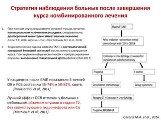 Стратегия наблюдения больных после завершения
курса комбинированного лечения
1. При полном опухолевом ответе мочевой пузырь остается
потенциальным источником рецидива, следовательно,
долгосрочный мониторинг имеет важное значение
[Lerner S.P., 2016; Witjes A.J. et al., 2016; Milowsky M.I. et al., 2016]
2. Эндоскопическая оценка эффекта ТМП, с систематической
повторной биопсией слизистой после полного завершения
курса. При выраженной резистентности и прогрессировании
опухоли - выполнение спасительной ЦЭ (Guidelines EAU-2017)
У пациентов после БМП показатели 5-летней
ОВ и РСВ составили 36-74% и 50-82%, соотв.
[Ploussard G. et al., 2014].
Лучший эффект ОСЛ отмечен у больных с
небольшим объемом опухоли в стадии Т2,
без сопутствующего гидронефроза или Cis
[Mathieu R. et al., 2015].
Gerardi M.A. et al., 2016
 