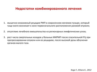 Недостатки комбинированного лечения
1. мышечно-инвазивный рецидив РМП в сохраненном мочевом пузыре, который
чаще всего возникает в зоне первоначального расположения раковой опухоли;
2. отсутствие лечебного вмешательства на регионарных лимфатических узлах;
3. рост числа смертельных исходов у больных МИРМП после спасительной РЦ при
прогрессировании опухоли или ее рецидиве, после высокой дозы облучения
органов малого таза.
Koga F., Kihara K., 2012
 