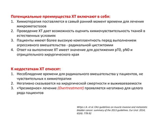 Потенциальные преимущества ХТ включают в себя:
1. Химиотерапия поставляется в самый ранний момент времени для лечения
микрометастазов
2. Проведение ХТ дает возможность оценить химиочувствительность тканей в
естественных условиях
3. Пациенты имеют более высокую комплаентность перед выполнением
агрессивного вмешательства - радикальной цистэктомии
4. Ответ на выполнение ХТ имеет значение для достижения рT0, рN0 и
отрицательного хирургического края
К недостаткам ХТ относят:
1. Несоблюдение времени для радикального вмешательства у пациентов, не
чувствительных к химиотерапии
2. Негативно сказывается на хирургической смертности и выживаеваемости
3. «Чрезмерное» лечение (Overtreatment) проявляется негативно для целого
ряда пациентов
Witjes J.A. et al. EAU guidelines on muscle-invasive and metastatic
bladder cancer: summary of the 2013 guidelines. Eur Urol. 2014;
65(4): 778-92
 