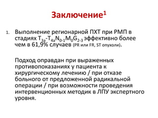 Заключение1
1. Выполнение регионарной ПХТ при РМП в
стадиях T3a-T4аN0-1M0G2-3 эффективно более
чем в 61,9% случаев (PR или FR, ST опухоли).
Подход оправдан при выраженных
противопоказаниях у пациента к
хирургическому лечению / при отказе
больного от предложенной радикальной
операции / при возможности проведения
интервенционных методик в ЛПУ экспертного
уровня.
 