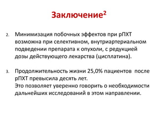 Заключение2
2. Минимизация побочных эффектов при рПХТ
возможна при селективном, внутриартериальном
подведении препарата к опухоли, с редукцией
дозы действующего лекарства (цисплатина).
3. Продолжительность жизни 25,0% пациентов после
рПХТ превысила десять лет.
Это позволяет уверенно говорить о необходимости
дальнейших исследований в этом направлении.
 