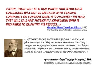 «SOON, THERE WILL BE A TIME WHERE OUR SCHOLARS &
COLLEAGUES WILL NOT BE SATISFIED WITH GENERAL
COMMENTS ON SURGICAL QUALITY OUTCOMES – INSTEAD,
THEY WILL CALL ANY PHYSICIAN A CHARLATAN WHO IS
INCAPABLE TO QUANTIFY HIS RESULTS…»
«Наступит время, когда наши ученые и коллеги не
удовлетворятся общими замечаниями по качеству
хирургических результатов - вместо этого они будут
называть шарлатаном - любого врача, неспособного в
цифрах оценить результаты своей деятельности…»
Кристиан Альберт Теодор Бильрот, 1860,
основатель современной абдоминальной хирургии
Christian Albert Theodore Billroth, 1860
The "founding father" of modern abdominal surgery
 