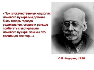 «При злокачественных опухолях
мочевого пузыря мы должны
быть теперь гораздо
радикальнее, скорее и раньше
прибегать к экстирпации
мочевого пузыря, чем мы это
делали до сих пор…»
С.П. Федоров, 1928
37
 