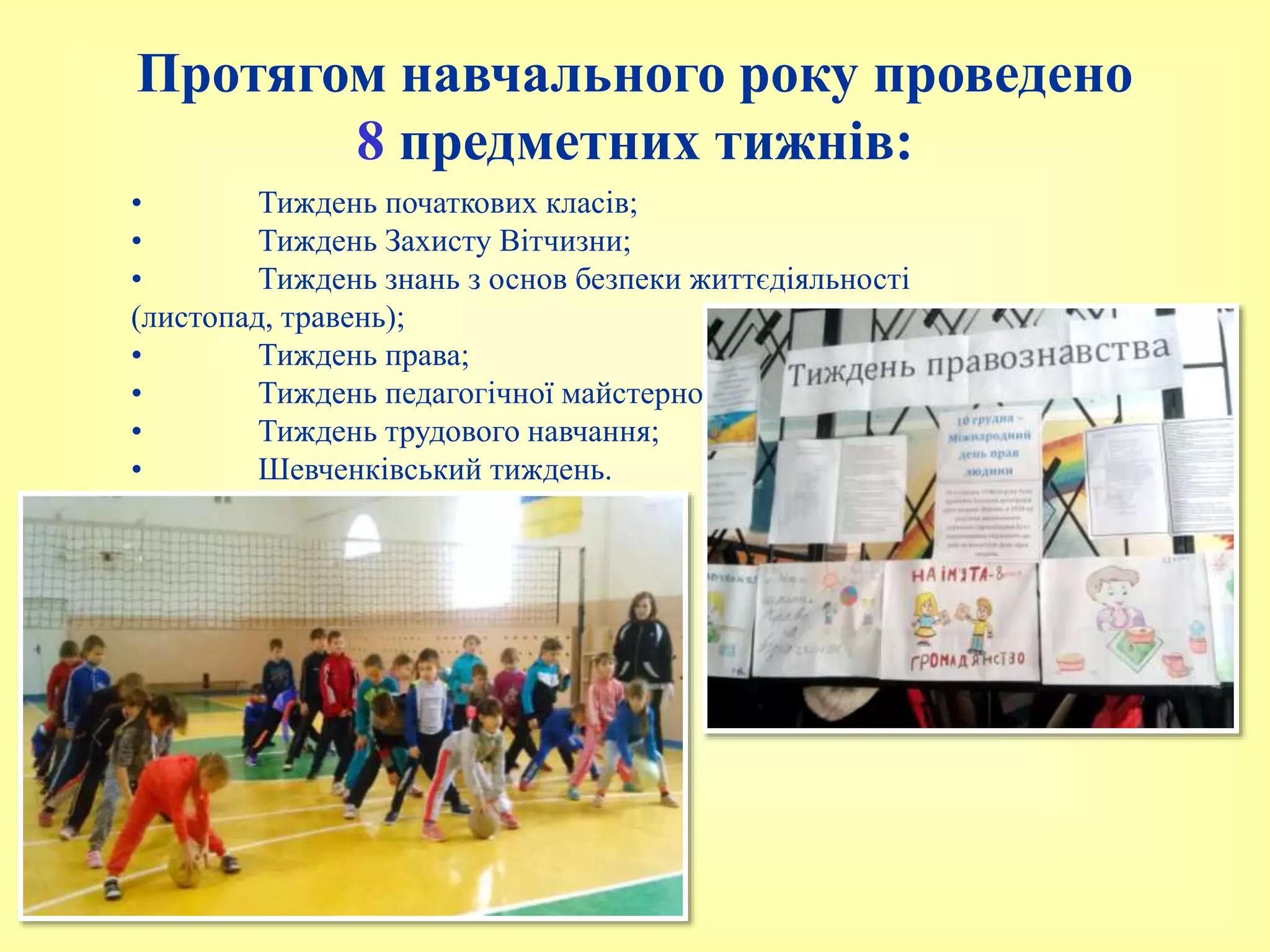 • Тиждень початкових класів;
• Тиждень Захисту Вітчизни;
• Тиждень знань з основ безпеки життєдіяльності
(листопад, травень);
• Тиждень права;
• Тиждень педагогічної майстерності;
• Тиждень трудового навчання;
• Шевченківський тиждень.
Протягом навчального року проведено
8 предметних тижнів:
 