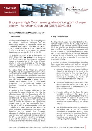 This update is for your general information only. It is not intended to be nor should it be regarded as legal advice.
Singapore High Court issues guidance on grant of super
priority – Re Attilan Group Ltd [2017] SGHC 283
Abraham VERGIS, Nawaz KAMIL and Kenny LAU
I. Introduction
In our newsletter of April 2017, we had highlighted
the recent significant changes to the
restructuring regime in Singapore under the
Companies Act (Cap 50, 2006 Rev Ed) (“CA”).
One of these changes was the power of the
Courts to now grant super priority for rescue
financing under section 211(E)(1) of the CA.
On 8 November 2017, in Re Attilan Group Ltd
[2017] SGHC 283 (“Re Attilan”), the Singapore
High Court took its first steps towards building a
corpus of jurisprudence on the grant of super
priority, in what was described as “the first case
where an application of such a nature ha[d]
been made” (at [49]).
The salient facts of Re Attilan are relatively
straightforward. The applicant company, Attilan
Group Ltd (a SGX listed holding company of a
group of companies in the media and education
industry) (“Company”) sought rescue financing
from an entity (“Subscriber”) which was to
provide such monies under a subscription
agreement for equity-linked redeemable
structured convertible notes issued by the
Company.
A creditor of the Company objected to the
application for super priority on, inter alia, the
following bases: (1) the Subscriber’s offer for
finance was dependent on various pre-
conditions; (2) the proposal for super priority was
too vague; (3) the application for super priority
failed to identify the nature of the super priority
sought; and (4) on the assumption that s
211E(1)(a) of the CA was being relied upon, the
Company had failed to show that reasonable
efforts had been expended to obtain unsecured
financing. In this regard, the Company
subsequently clarified in oral arguments that it
was relying on both sections 211E(1)(a) and (b) of
the CA, i.e., super priority was either being sought
as part of the expenses of winding up, or as
priority over all preferential and unsecured debts.
II. High Court’s decision
The High Court Judge noted (at [53]) that the
statutory regime under the CA required three
conditions to be satisfied before super priority
could be granted: (1) the proposed financing
must constitute “rescue financing” under section
211E(9) of the CA; (2) the applicant must meet
the condition(s) under one of the limbs specified
in section 211E(1) of the CA; and (3) the Court
must be convinced to exercise its discretion to
grant super priority.
In addition to above three conditions, the High
Court Judge also made several pertinent general
observations on an application for super priority:
 A rescue financier is not prevented from
stipulating conditions in the grant of its
rescue finance. To the contrary, this is
sound as terms on which to extend
financing is ultimately a matter for
commercial consideration (at [54]).
 Applicants should set out from the outset
which limb of section 211E(1) of the CA is
being relied upon in their application for
super priority (at [56]).
 It would suffice for the Court to have
“credible evidence” to give it a
“minimum level of satisfaction” that the
requirements of section 211(E)(1) had
been met. In this regard, too high a
threshold for evidence should not be set
(at [57]).
 The proposed rescue financing need not
be entirely new; it can be additional
financing from an existing creditor or even
be premised on a prior obligation. The key
question is whether the provision of
financing was pursuant to that pre-
existing obligation (at [77]).
Newsflash
November 2017
 
