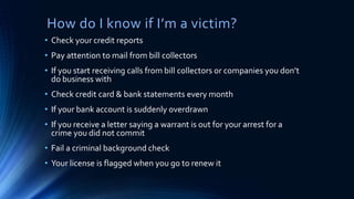 How do I know if I’m a victim?
• Check your credit reports
• Pay attention to mail from bill collectors
• If you start receiving calls from bill collectors or companies you don’t
do business with
• Check credit card & bank statements every month
• If your bank account is suddenly overdrawn
• If you receive a letter saying a warrant is out for your arrest for a
crime you did not commit
• Fail a criminal background check
• Your license is flagged when you go to renew it
 