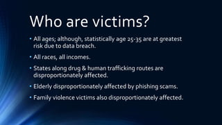 Who are victims?
• All ages; although, statistically age 25-35 are at greatest
risk due to data breach.
• All races, all incomes.
• States along drug & human trafficking routes are
disproportionately affected.
• Elderly disproportionately affected by phishing scams.
• Family violence victims also disproportionately affected.
 