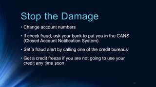 Stop the Damage
• Change account numbers
• If check fraud, ask your bank to put you in the CANS
(Closed Account Notification System)
• Set a fraud alert by calling one of the credit bureaus
• Get a credit freeze if you are not going to use your
credit any time soon
18
 