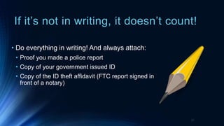 If it’s not in writing, it doesn’t count!
• Do everything in writing! And always attach:
• Proof you made a police report
• Copy of your government issued ID
• Copy of the ID theft affidavit (FTC report signed in
front of a notary)
21
 