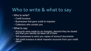 Who to write & what to say
• Who to write?
• Credit bureaus
• Businesses that gave credit to impostor
• Collectors who contact you
• What to say:
• Accounts were made by an impostor, demand they be closed
and that your identity be taken off of them
• Tell businesses to send you copies of account documents
• Tell credit bureaus to block impostor accounts from your credit
report
 