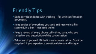 Friendly Tips
• Send correspondence with tracking – fax with confirmation
or CMRRR.
• Keep copies of everything you send and receive in a file,
scanned, in a box – just keep them!
• Keep a record of every phone call – time, date, who you
talked to, and description of the conversation.
• Take care of yourself. ID theft is an intimate crime. Don’t be
surprised if you experience emotional stress and fatigue.
 