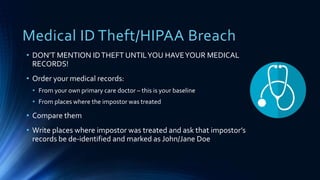 Medical ID Theft/HIPAA Breach
• DON’T MENTION IDTHEFT UNTILYOU HAVEYOUR MEDICAL
RECORDS!
• Order your medical records:
• From your own primary care doctor – this is your baseline
• From places where the impostor was treated
• Compare them
• Write places where impostor was treated and ask that impostor’s
records be de-identified and marked as John/Jane Doe
 