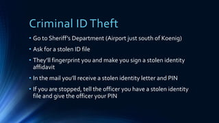 Criminal ID Theft
• Go to Sheriff’s Department (Airport just south of Koenig)
• Ask for a stolen ID file
• They’ll fingerprint you and make you sign a stolen identity
affidavit
• In the mail you’ll receive a stolen identity letter and PIN
• If you are stopped, tell the officer you have a stolen identity
file and give the officer your PIN
 