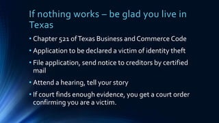 If nothing works – be glad you live in
Texas
• Chapter 521 ofTexas Business and Commerce Code
• Application to be declared a victim of identity theft
• File application, send notice to creditors by certified
mail
• Attend a hearing, tell your story
• If court finds enough evidence, you get a court order
confirming you are a victim.
 